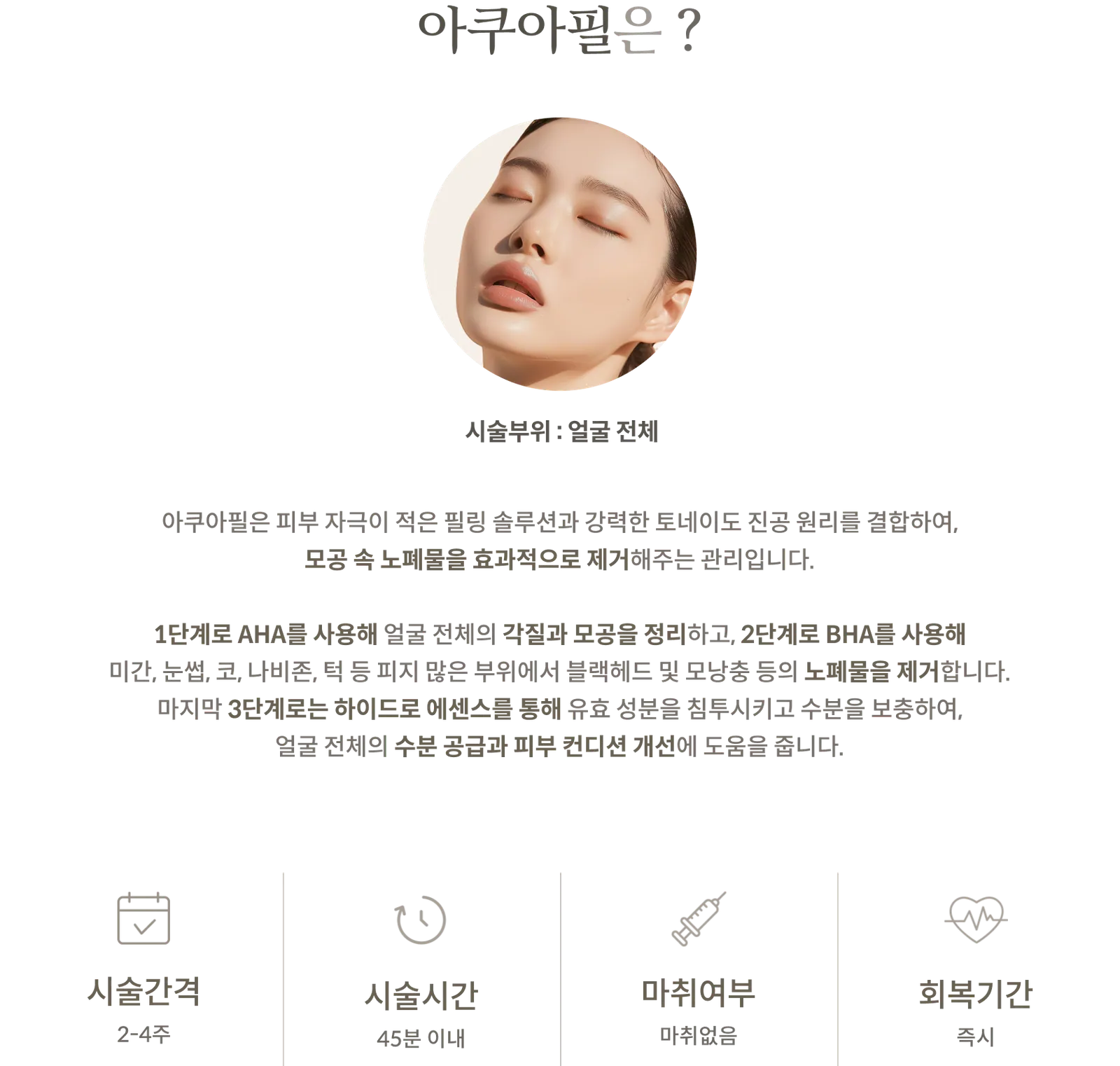 ข้อมูลขั้นตอนการทำ Aqua Peel: บริเวณที่ทำการรักษา: ทั่วใบหน้า, ส่วนประกอบ: AHA, BHA, Hydro Essence 3 ขั้นตอน, ระยะเวลาการรักษา: 2–4 สัปดาห์, ระยะเวลาการรักษา: ภายใน 45 นาที, ไม่ใช้ยาชา, ระยะเวลาพักฟื้น: ทันที
