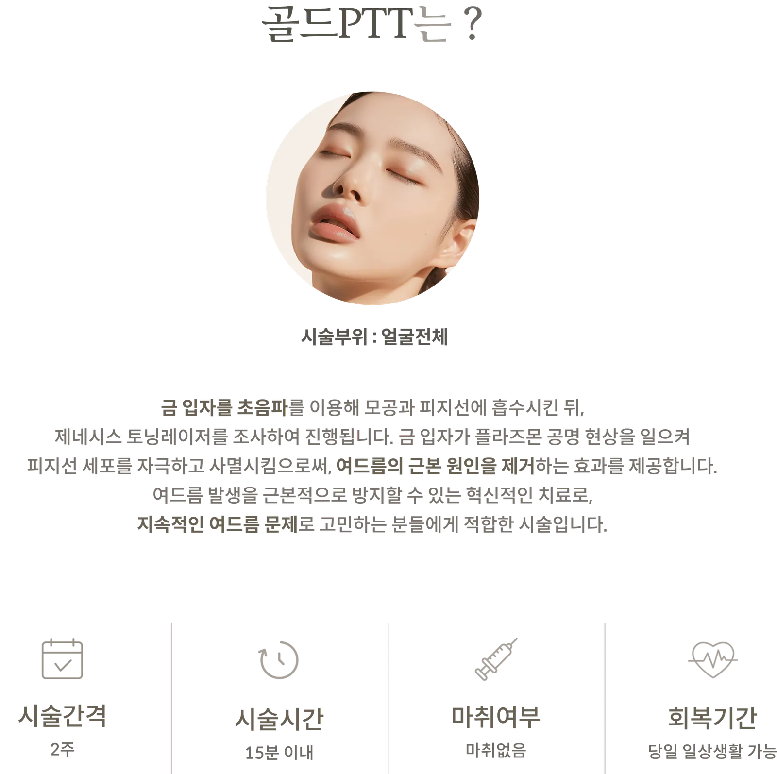 ข้อมูลขั้นตอนการรักษาด้วย Gold PTT: บริเวณที่ทำการรักษา: ทั่วใบหน้า; คำอธิบาย: การฉายแสงเลเซอร์ Genesis หลังจากอนุภาคทองคำถูกดูดซึมผ่านคลื่นอัลตราซาวนด์; ระยะเวลาการรักษา: 2 สัปดาห์; ระยะเวลาในการทำหัตถการ: ภายใน 15 นาที; ไม่ต้องใช้ยาชา; ระยะเวลาพักฟื้น: สามารถกลับไปทำกิจกรรมประจำวันได้ในวันเดียวกัน